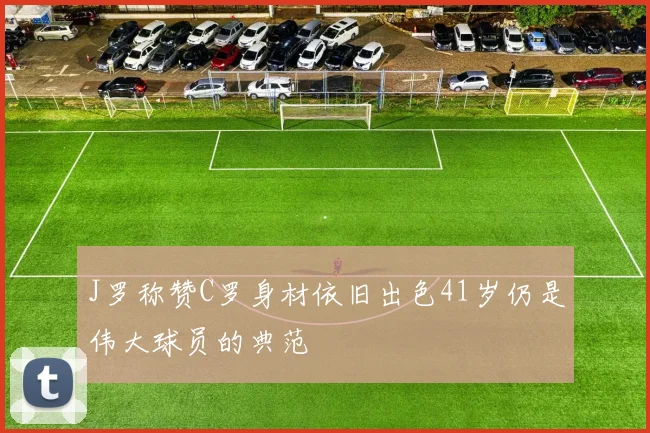 J罗称赞C罗身材依旧出色41岁仍是伟大球员的典范