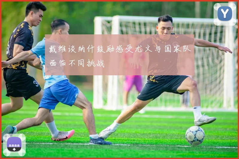 戴维谈纳什鼓励感受尤文与国家队面临不同挑战