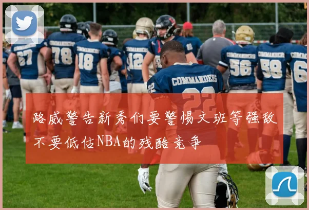 路威警告新秀们要警惕文班等强敌不要低估NBA的残酷竞争