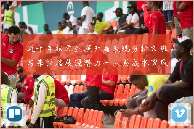 近十年状元生涯开局表现分析文班与弗拉格展现潜力一人或成水货风险