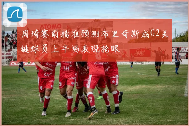 周琦赛前精准预测布里奇斯成G2关键球员上半场表现抢眼