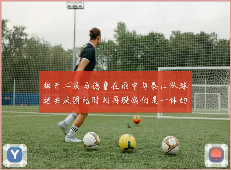 梅开二度马德鲁在雨中与泰山队球迷共庆团结时刻再现我们是一体的精神