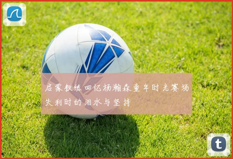 启蒙教练回忆杨瀚森童年时光赛场失利时的泪水与坚持