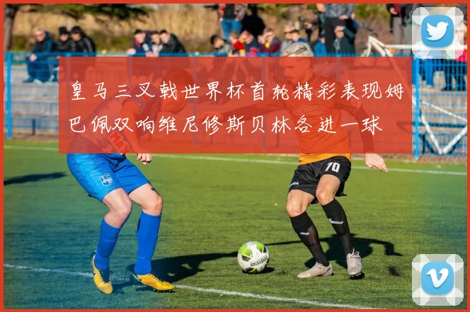 皇马三叉戟世界杯首轮精彩表现姆巴佩双响维尼修斯贝林各进一球