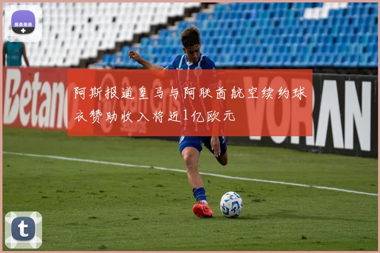 阿斯报道皇马与阿联酋航空续约球衣赞助收入将近1亿欧元