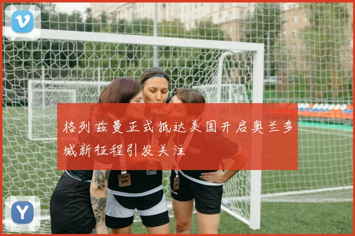 格列兹曼正式抵达美国开启奥兰多城新征程引发关注