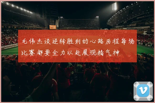 毛伟杰谈逆转胜利的心路历程每场比赛都要全力以赴展现精气神