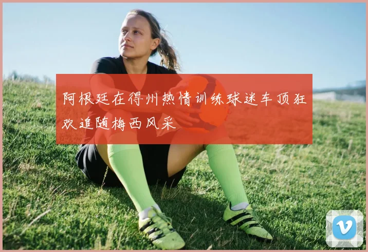 阿根廷在得州热情训练球迷车顶狂欢追随梅西风采