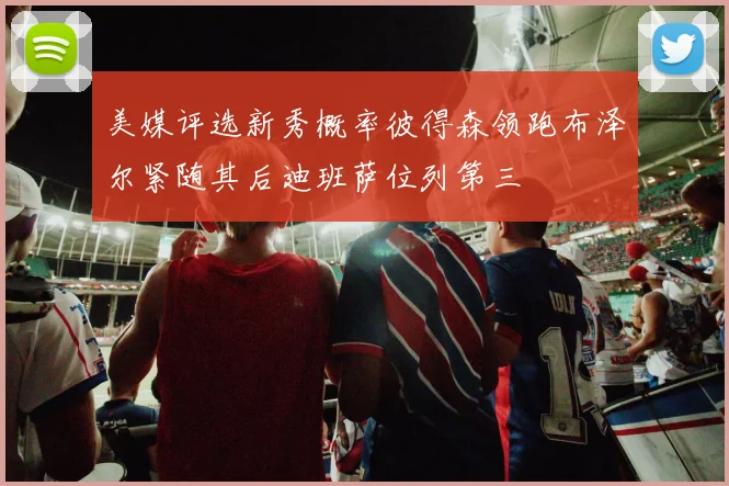 美媒评选新秀概率彼得森领跑布泽尔紧随其后迪班萨位列第三