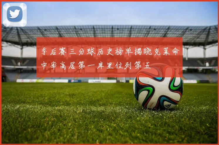 季后赛三分球历史榜单揭晓克莱命中率高居第一库里位列第五